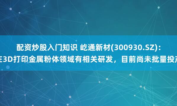 配资炒股入门知识 屹通新材(300930.SZ)：在3D打印金属粉体领域有相关研发，目前尚未批量投产
