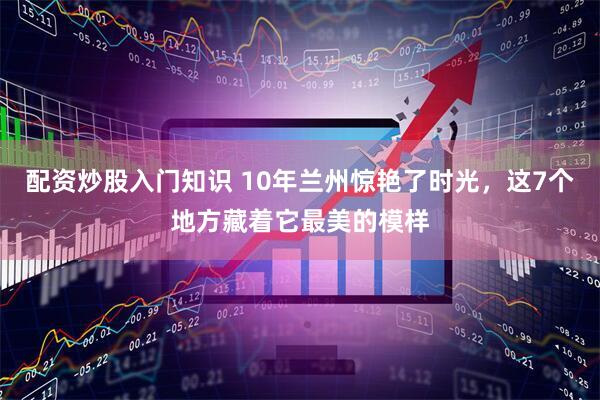配资炒股入门知识 10年兰州惊艳了时光，这7个地方藏着它最美的模样