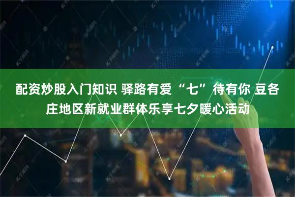 配资炒股入门知识 驿路有爱 “七” 待有你 豆各庄地区新就业群体乐享七夕暖心活动