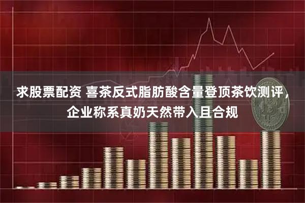求股票配资 喜茶反式脂肪酸含量登顶茶饮测评，企业称系真奶天然带入且合规