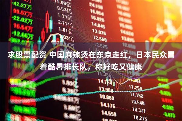 求股票配资 中国麻辣烫在东京走红，日本民众冒着酷暑排长队，称好吃又健康
