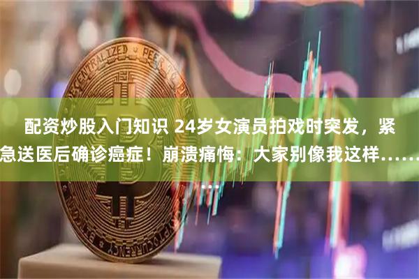 配资炒股入门知识 24岁女演员拍戏时突发，紧急送医后确诊癌症！崩溃痛悔：大家别像我这样……