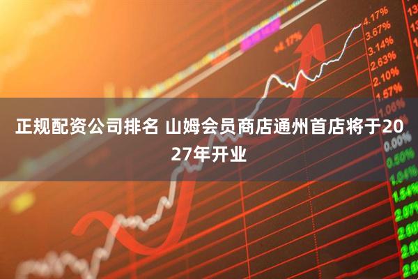 正规配资公司排名 山姆会员商店通州首店将于2027年开业