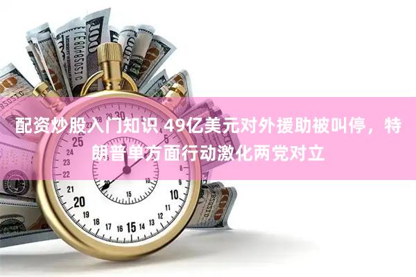 配资炒股入门知识 49亿美元对外援助被叫停，特朗普单方面行动激化两党对立