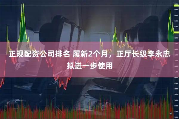 正规配资公司排名 履新2个月，正厅长级李永忠拟进一步使用