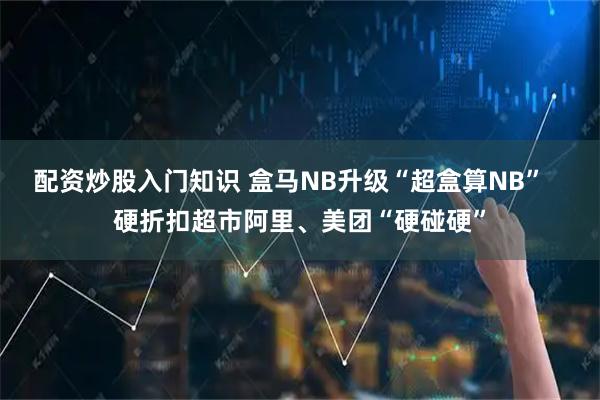 配资炒股入门知识 盒马NB升级“超盒算NB”   硬折扣超市阿里、美团“硬碰硬”