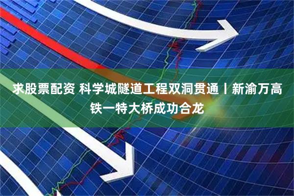 求股票配资 科学城隧道工程双洞贯通丨新渝万高铁一特大桥成功合龙