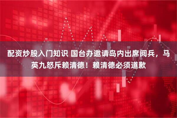 配资炒股入门知识 国台办邀请岛内出席阅兵，马英九怒斥赖清德！赖清德必须道歉