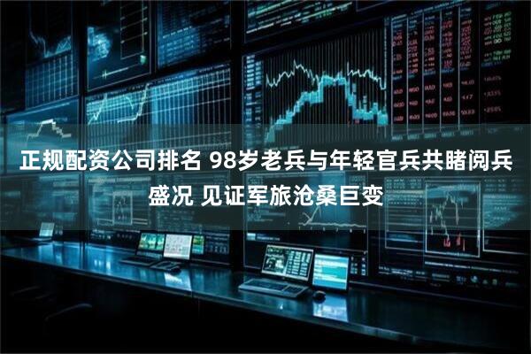 正规配资公司排名 98岁老兵与年轻官兵共睹阅兵盛况 见证军旅沧桑巨变