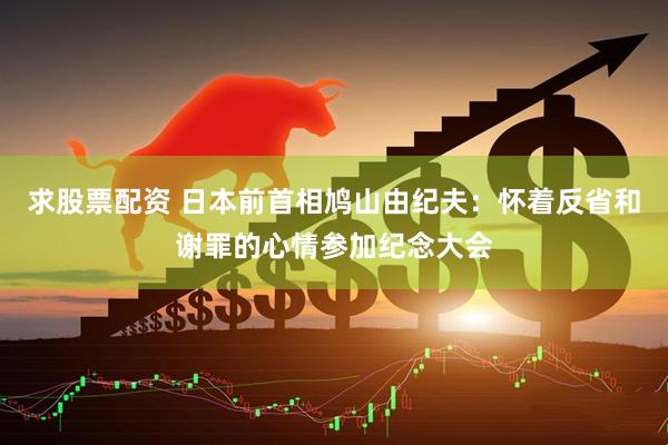 求股票配资 日本前首相鸠山由纪夫：怀着反省和谢罪的心情参加纪念大会