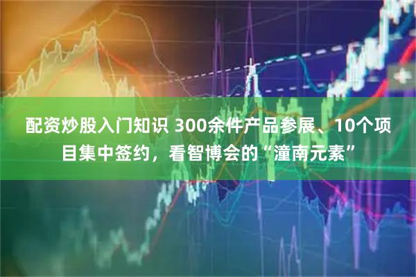 配资炒股入门知识 300余件产品参展、10个项目集中签约，看智博会的“潼南元素”
