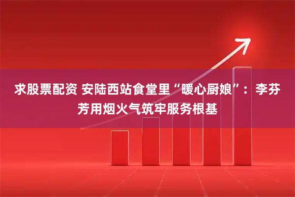 求股票配资 安陆西站食堂里“暖心厨娘”：李芬芳用烟火气筑牢服务根基