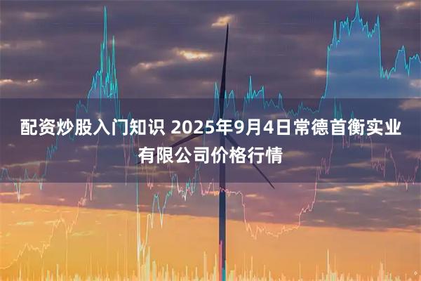 配资炒股入门知识 2025年9月4日常德首衡实业有限公司价格行情
