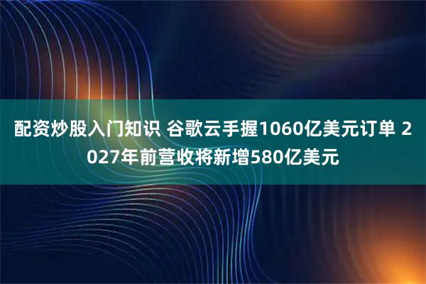 配资炒股入门知识 谷歌云手握1060亿美元订单 2027年前营收将新增580亿美元