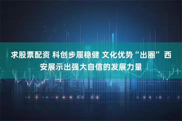 求股票配资 科创步履稳健 文化优势“出圈” 西安展示出强大自信的发展力量