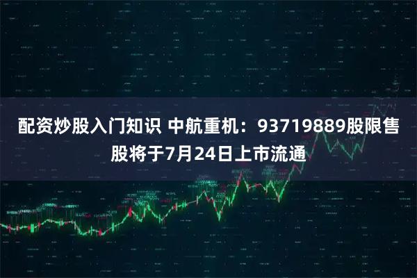 配资炒股入门知识 中航重机：93719889股限售股将于7月24日上市流通