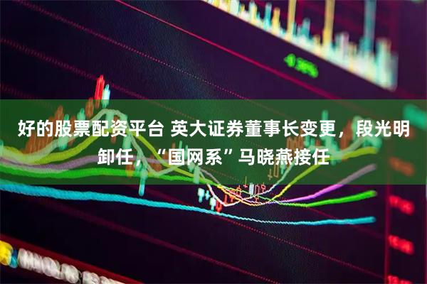 好的股票配资平台 英大证券董事长变更，段光明卸任，“国网系”马晓燕接任
