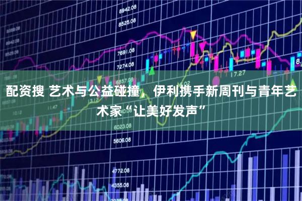 配资搜 艺术与公益碰撞，伊利携手新周刊与青年艺术家“让美好发声”