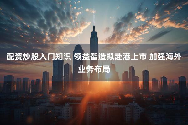 配资炒股入门知识 领益智造拟赴港上市 加强海外业务布局