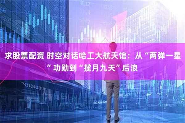 求股票配资 时空对话哈工大航天馆：从“两弹一星”功勋到“揽月九天”后浪