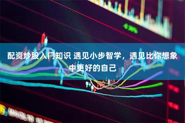 配资炒股入门知识 遇见小步智学，遇见比你想象中更好的自己