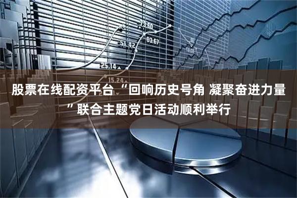 股票在线配资平台 “回响历史号角 凝聚奋进力量”联合主题党日活动顺利举行