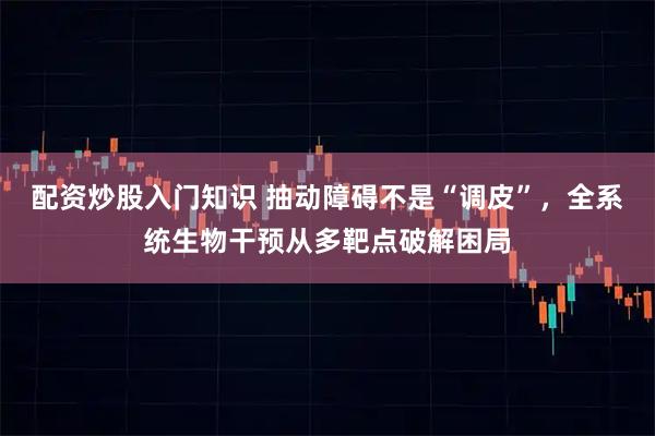 配资炒股入门知识 抽动障碍不是“调皮”，全系统生物干预从多靶点破解困局