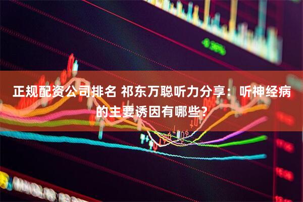 正规配资公司排名 祁东万聪听力分享：听神经病的主要诱因有哪些？
