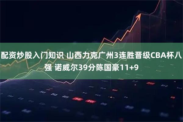 配资炒股入门知识 山西力克广州3连胜晋级CBA杯八强 诺威尔39分陈国豪11+9