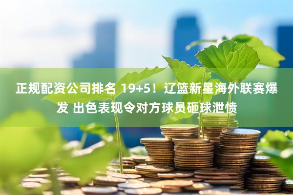 正规配资公司排名 19+5！辽篮新星海外联赛爆发 出色表现令对方球员砸球泄愤