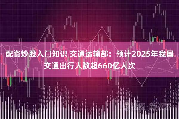 配资炒股入门知识 交通运输部：预计2025年我国交通出行人数超660亿人次