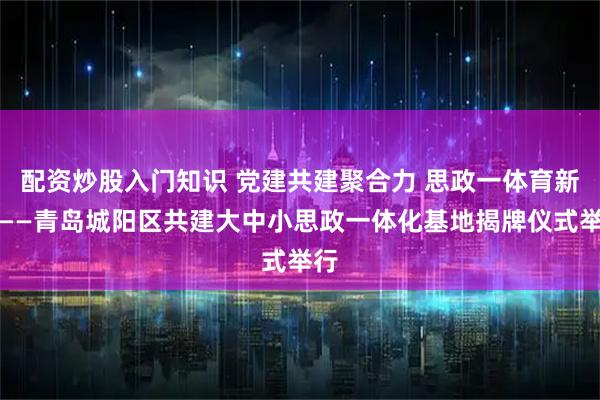 配资炒股入门知识 党建共建聚合力 思政一体育新人——青岛城阳区共建大中小思政一体化基地揭牌仪式举行