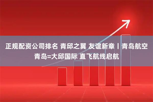 正规配资公司排名 青邱之翼 友谊新章丨青岛航空青岛=大邱国际 直飞航线启航