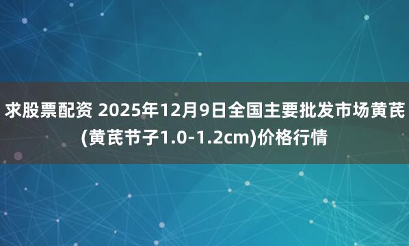 求股票配资 2025年12月9日全国主要批发市场黄芪(黄芪节子1.0-1.2cm)价格行情