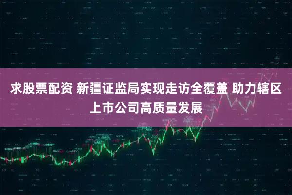 求股票配资 新疆证监局实现走访全覆盖 助力辖区上市公司高质量发展