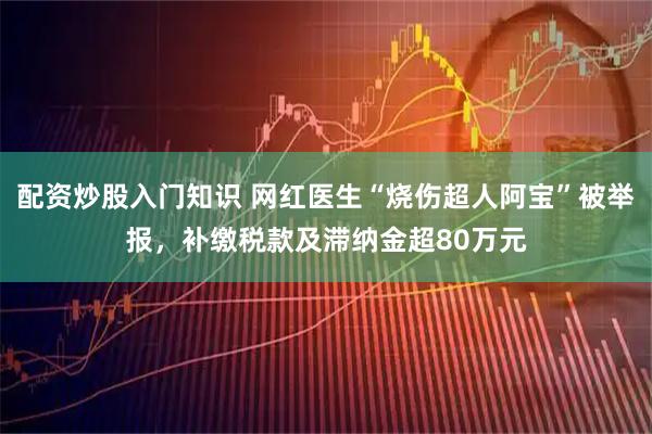 配资炒股入门知识 网红医生“烧伤超人阿宝”被举报，补缴税款及滞纳金超80万元