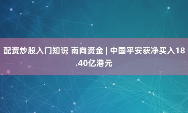 配资炒股入门知识 南向资金 | 中国平安获净买入18.40亿港元