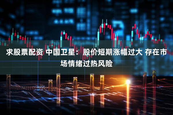 求股票配资 中国卫星：股价短期涨幅过大 存在市场情绪过热风险