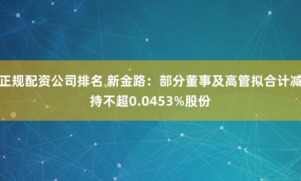 正规配资公司排名 新金路：部分董事及高管拟合计减持不超0.0453%股份