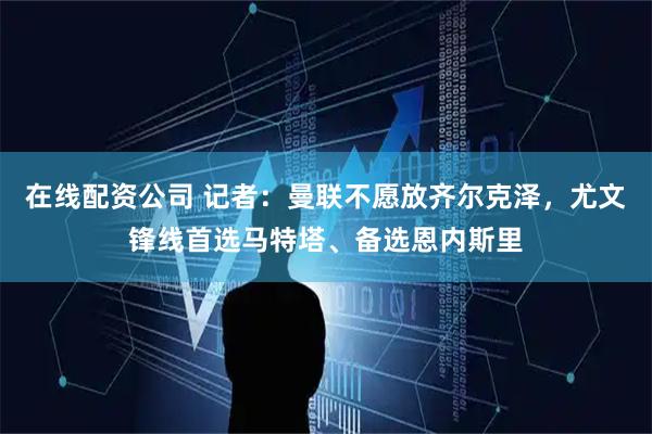 在线配资公司 记者：曼联不愿放齐尔克泽，尤文锋线首选马特塔、备选恩内斯里