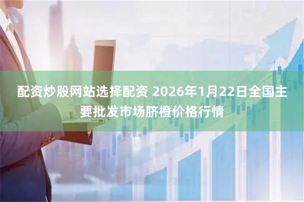 配资炒股网站选择配资 2026年1月22日全国主要批发市场脐橙价格行情