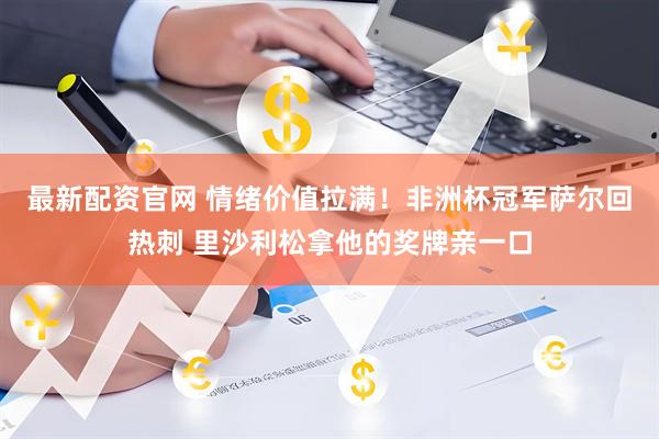 最新配资官网 情绪价值拉满！非洲杯冠军萨尔回热刺 里沙利松拿他的奖牌亲一口