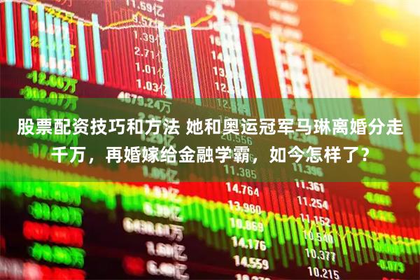 股票配资技巧和方法 她和奥运冠军马琳离婚分走千万，再婚嫁给金融学霸，如今怎样了？