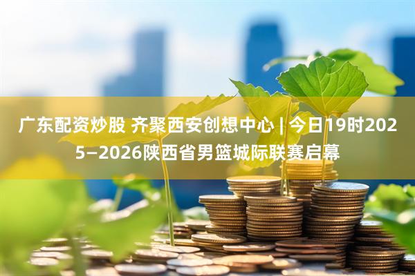 广东配资炒股 齐聚西安创想中心 | 今日19时2025—2026陕西省男篮城际联赛启幕