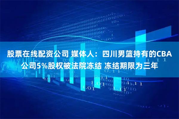股票在线配资公司 媒体人：四川男篮持有的CBA公司5%股权被法院冻结 冻结期限为三年