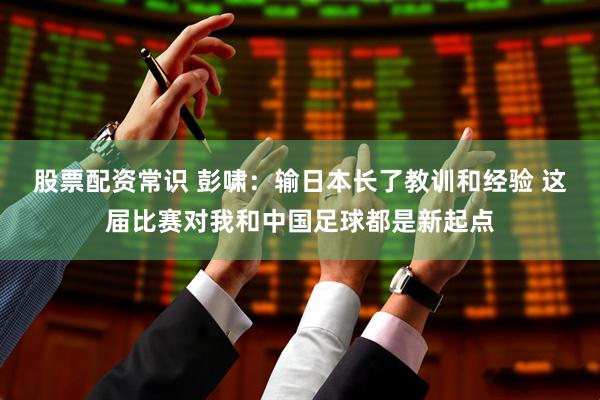 股票配资常识 彭啸：输日本长了教训和经验 这届比赛对我和中国足球都是新起点