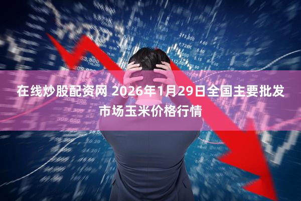 在线炒股配资网 2026年1月29日全国主要批发市场玉米价格行情