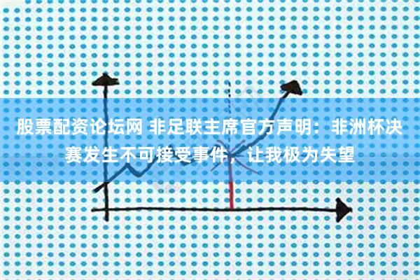 股票配资论坛网 非足联主席官方声明：非洲杯决赛发生不可接受事件，让我极为失望