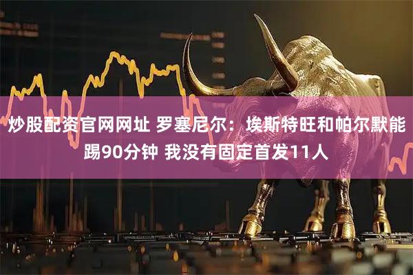 炒股配资官网网址 罗塞尼尔：埃斯特旺和帕尔默能踢90分钟 我没有固定首发11人