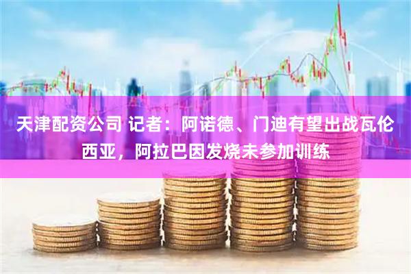 天津配资公司 记者：阿诺德、门迪有望出战瓦伦西亚，阿拉巴因发烧未参加训练